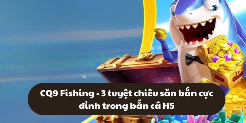 CQ9 Fishing - 3 tuyệt chiêu săn bắn cực đỉnh trong bắn cá H5